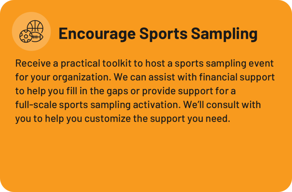 Encourage Sports Sampling: a toolkit plus financial or full-event support to host a day where kids try multiple sports.