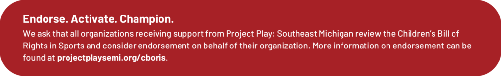 Endorse. Activate. Champion. We ask that all organizations receiving support from Project Play: Southeast Michigan review the Children’s Bill of Rights in Sports and consider endorsing it. Learn more at projectplaysemi.org/cboris.